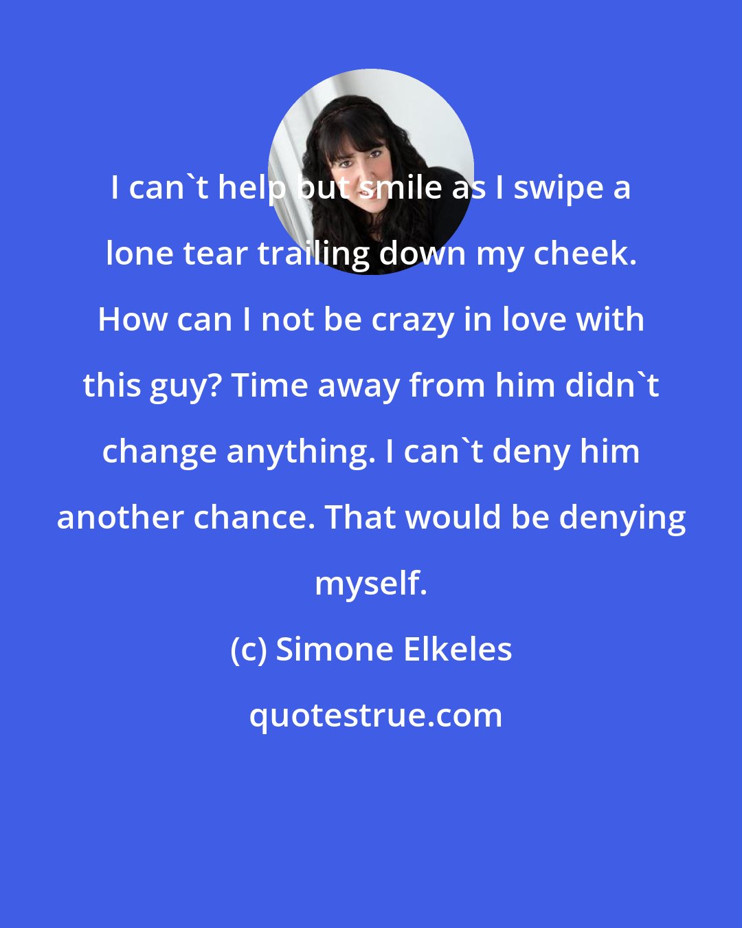 Simone Elkeles: I can't help but smile as I swipe a lone tear trailing down my cheek. How can I not be crazy in love with this guy? Time away from him didn't change anything. I can't deny him another chance. That would be denying myself.