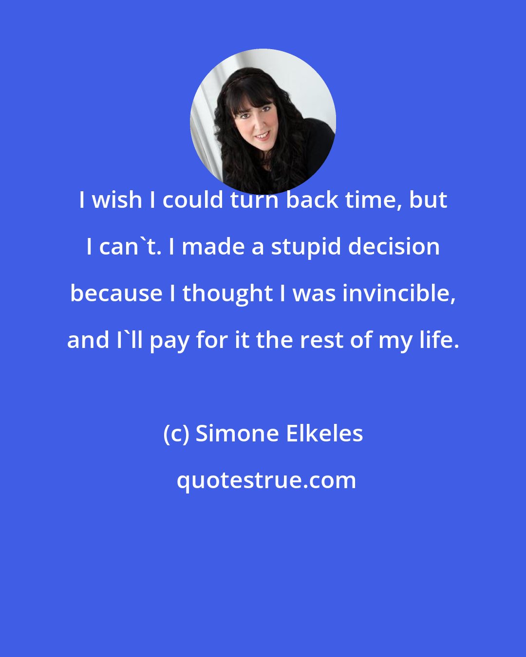 Simone Elkeles: I wish I could turn back time, but I can't. I made a stupid decision because I thought I was invincible, and I'll pay for it the rest of my life.