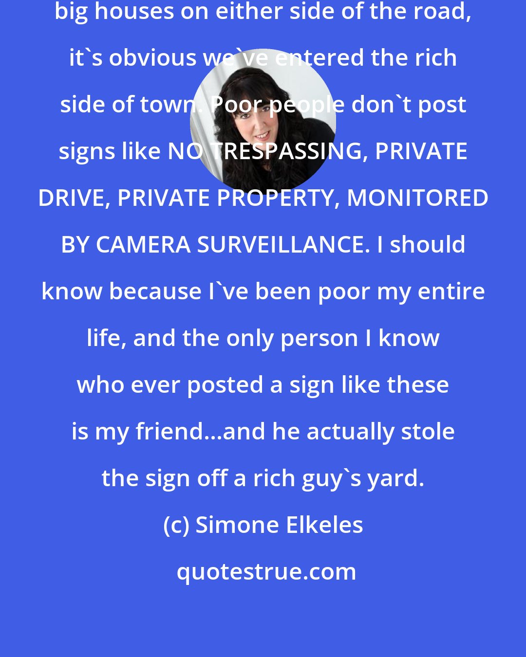 Simone Elkeles: When I look out [the window] at the big houses on either side of the road, it's obvious we've entered the rich side of town. Poor people don't post signs like NO TRESPASSING, PRIVATE DRIVE, PRIVATE PROPERTY, MONITORED BY CAMERA SURVEILLANCE. I should know because I've been poor my entire life, and the only person I know who ever posted a sign like these is my friend...and he actually stole the sign off a rich guy's yard.