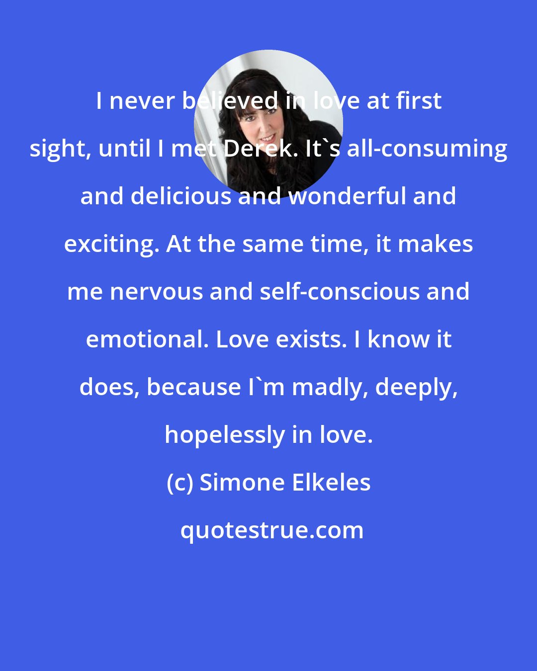 Simone Elkeles: I never believed in love at first sight, until I met Derek. It's all-consuming and delicious and wonderful and exciting. At the same time, it makes me nervous and self-conscious and emotional. Love exists. I know it does, because I'm madly, deeply, hopelessly in love.