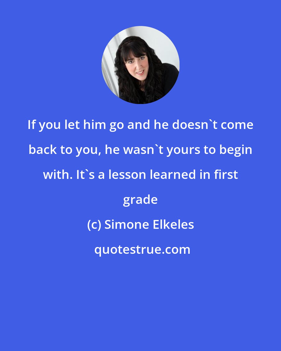 Simone Elkeles: If you let him go and he doesn't come back to you, he wasn't yours to begin with. It's a lesson learned in first grade