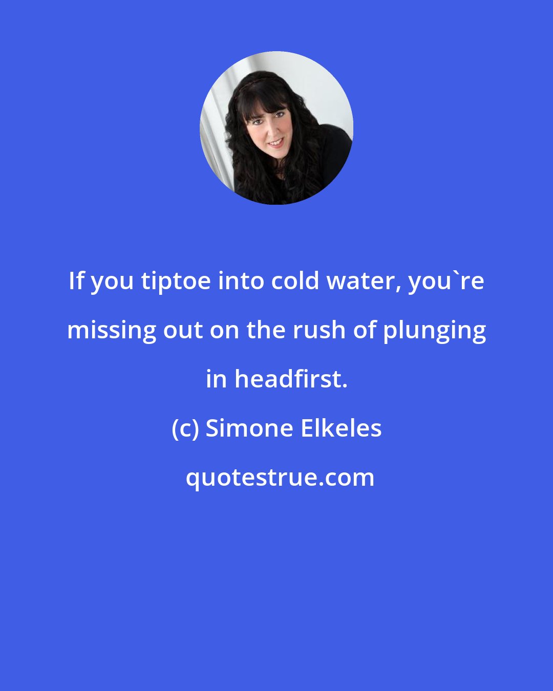 Simone Elkeles: If you tiptoe into cold water, you're missing out on the rush of plunging in headfirst.