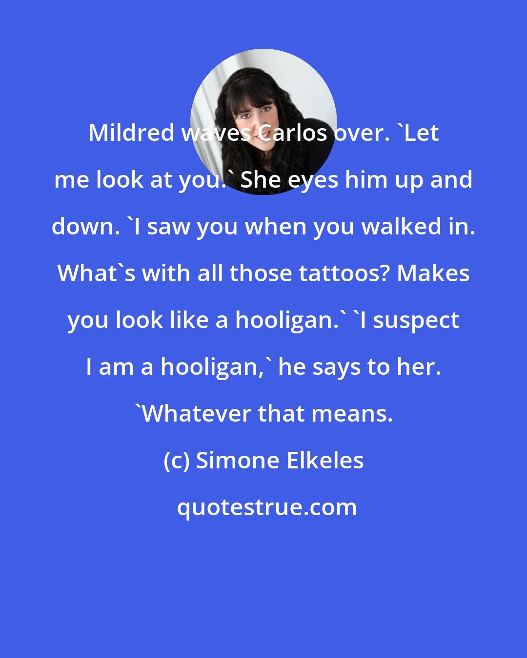 Simone Elkeles: Mildred waves Carlos over. 'Let me look at you.' She eyes him up and down. 'I saw you when you walked in. What's with all those tattoos? Makes you look like a hooligan.' 'I suspect I am a hooligan,' he says to her. 'Whatever that means.