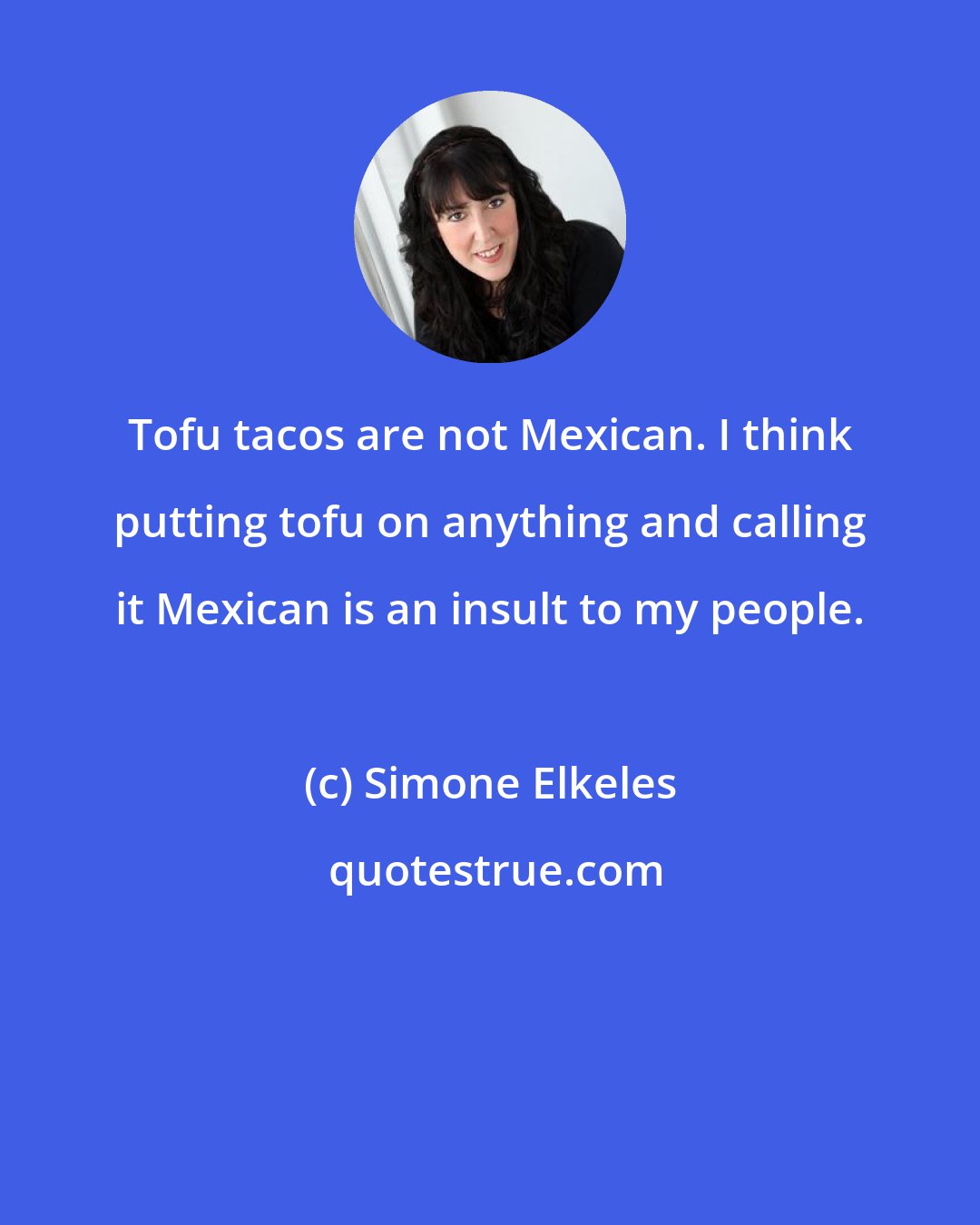 Simone Elkeles: Tofu tacos are not Mexican. I think putting tofu on anything and calling it Mexican is an insult to my people.