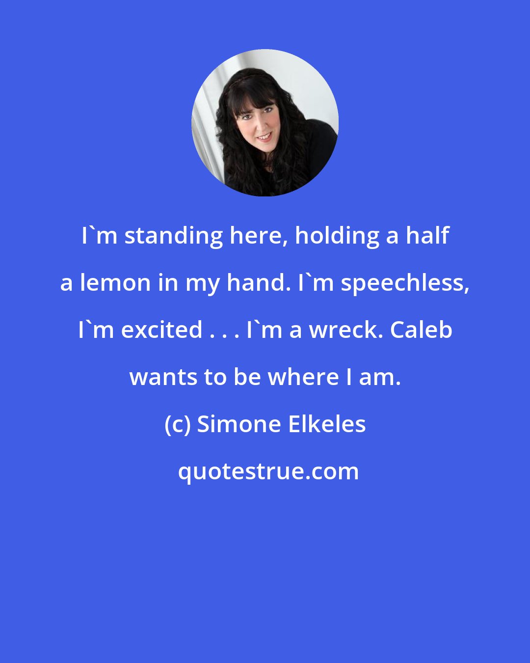 Simone Elkeles: I'm standing here, holding a half a lemon in my hand. I'm speechless, I'm excited . . . I'm a wreck. Caleb wants to be where I am.