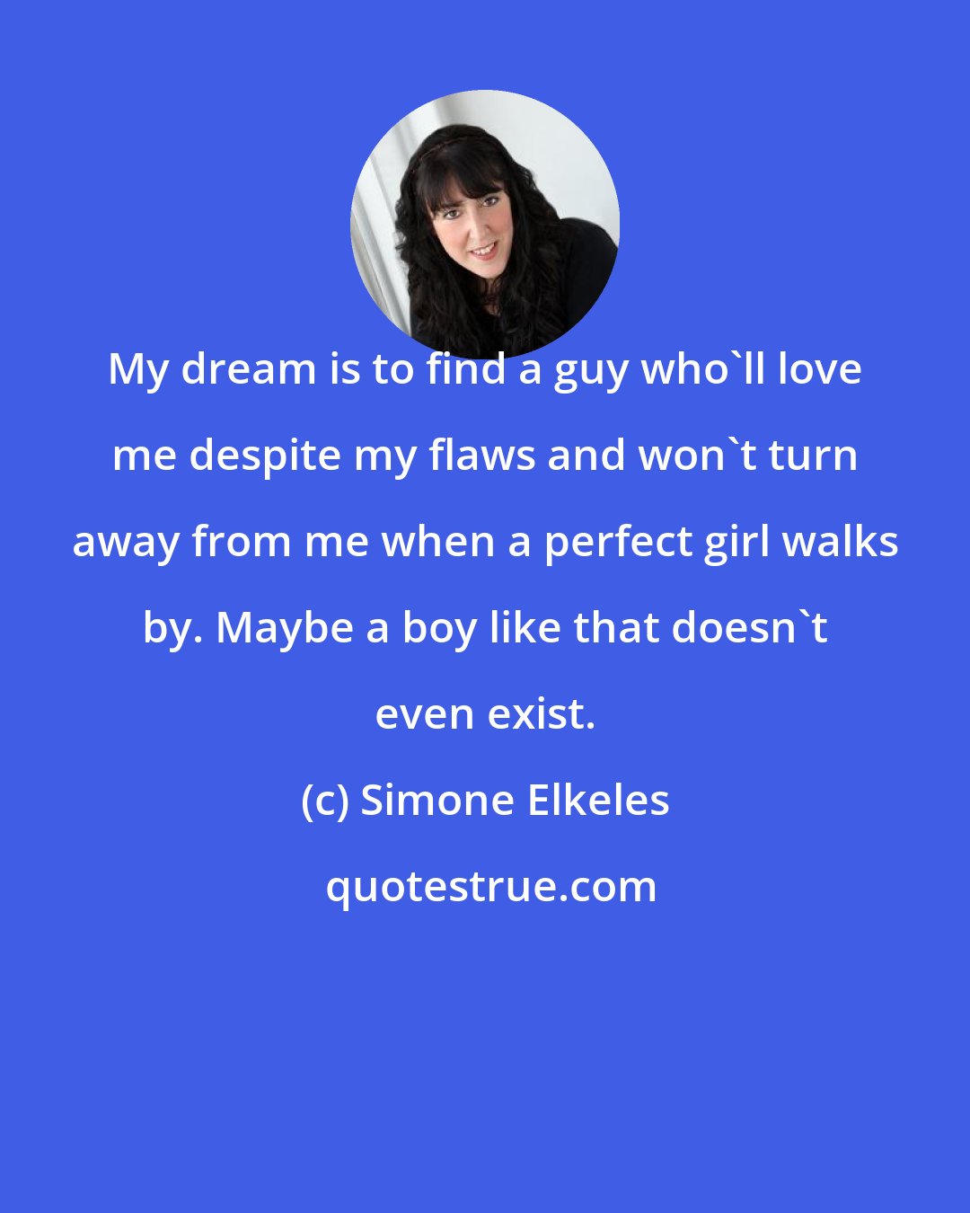 Simone Elkeles: My dream is to find a guy who'll love me despite my flaws and won't turn away from me when a perfect girl walks by. Maybe a boy like that doesn't even exist.