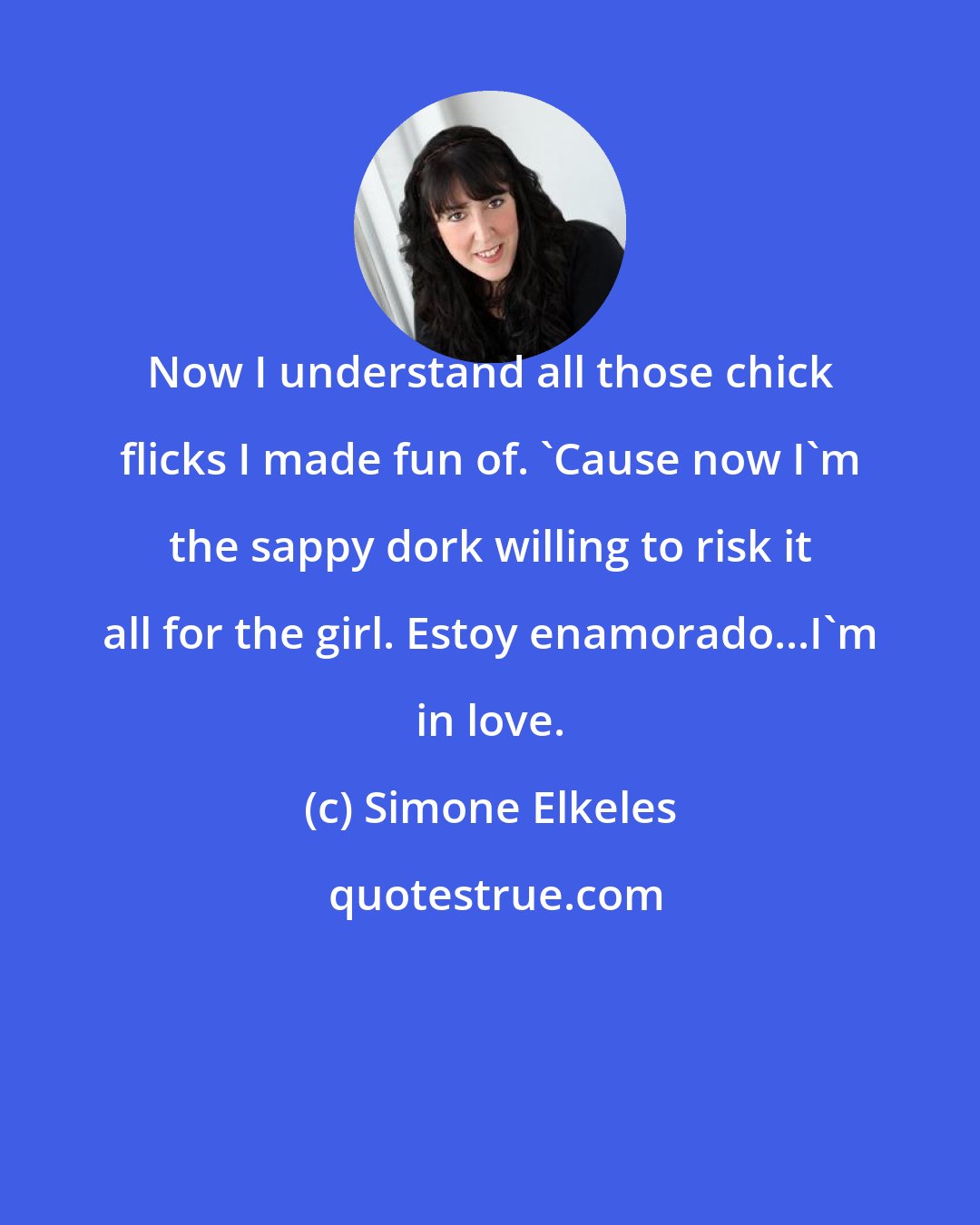 Simone Elkeles: Now I understand all those chick flicks I made fun of. 'Cause now I'm the sappy dork willing to risk it all for the girl. Estoy enamorado...I'm in love.