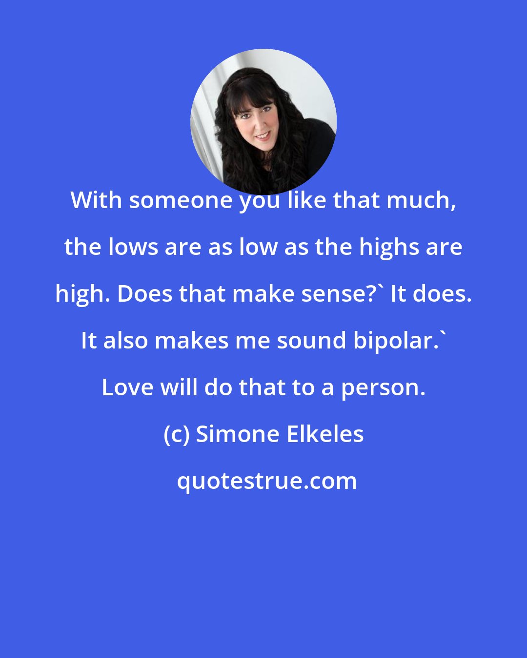 Simone Elkeles: With someone you like that much, the lows are as low as the highs are high. Does that make sense?' It does. It also makes me sound bipolar.' Love will do that to a person.
