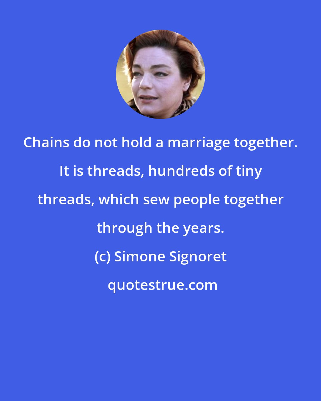 Simone Signoret: Chains do not hold a marriage together. It is threads, hundreds of tiny threads, which sew people together through the years.