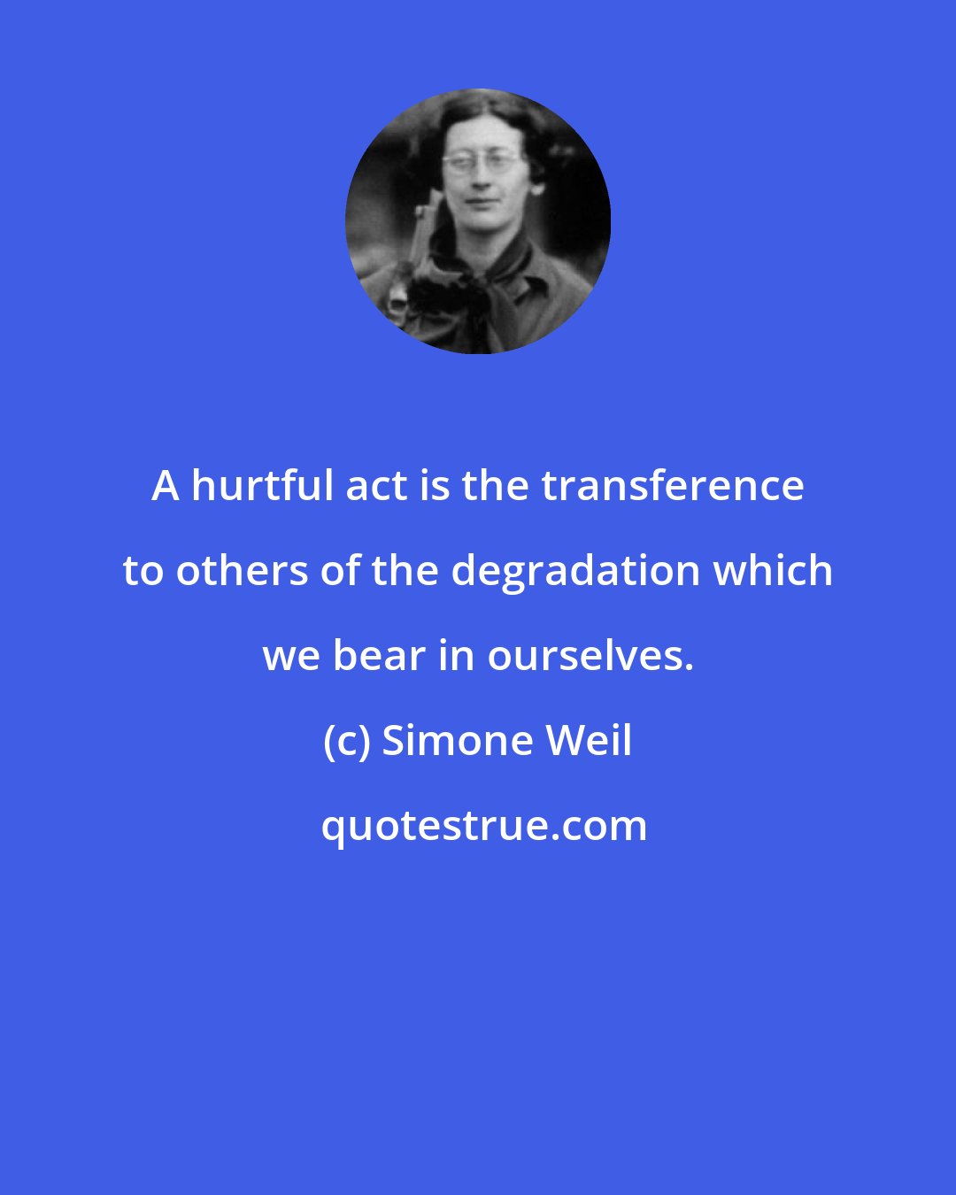 Simone Weil: A hurtful act is the transference to others of the degradation which we bear in ourselves.