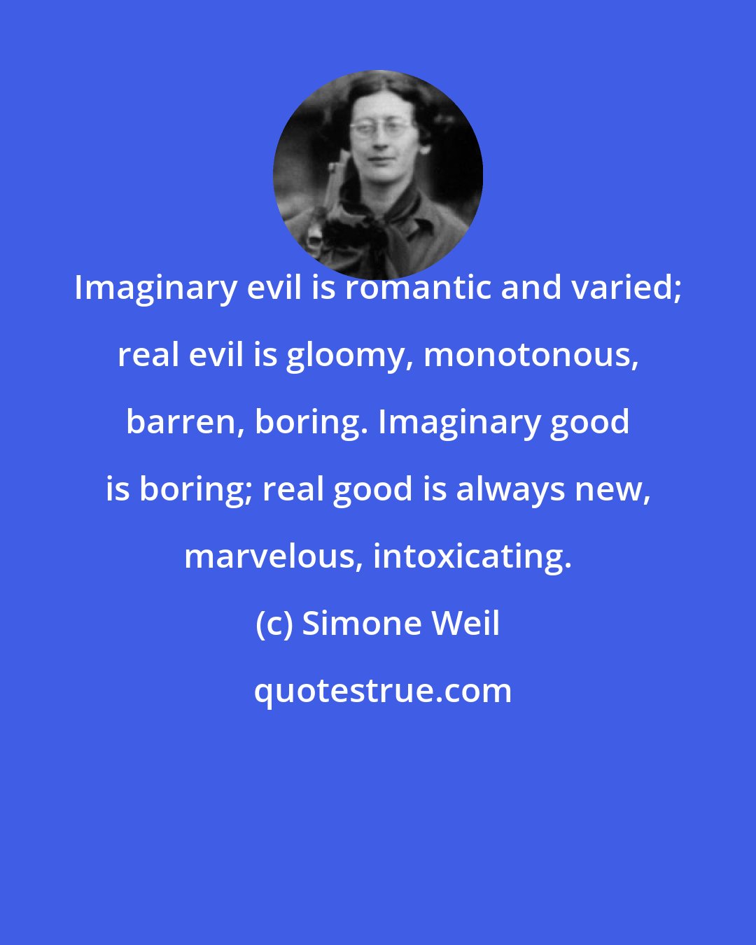 Simone Weil: Imaginary evil is romantic and varied; real evil is gloomy, monotonous, barren, boring. Imaginary good is boring; real good is always new, marvelous, intoxicating.