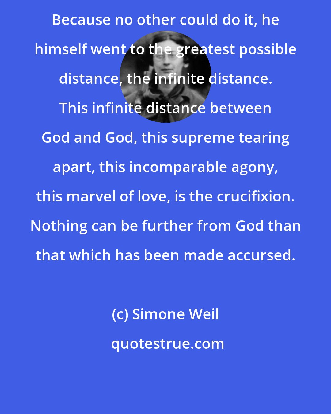 Simone Weil: Because no other could do it, he himself went to the greatest possible distance, the infinite distance. This infinite distance between God and God, this supreme tearing apart, this incomparable agony, this marvel of love, is the crucifixion. Nothing can be further from God than that which has been made accursed.