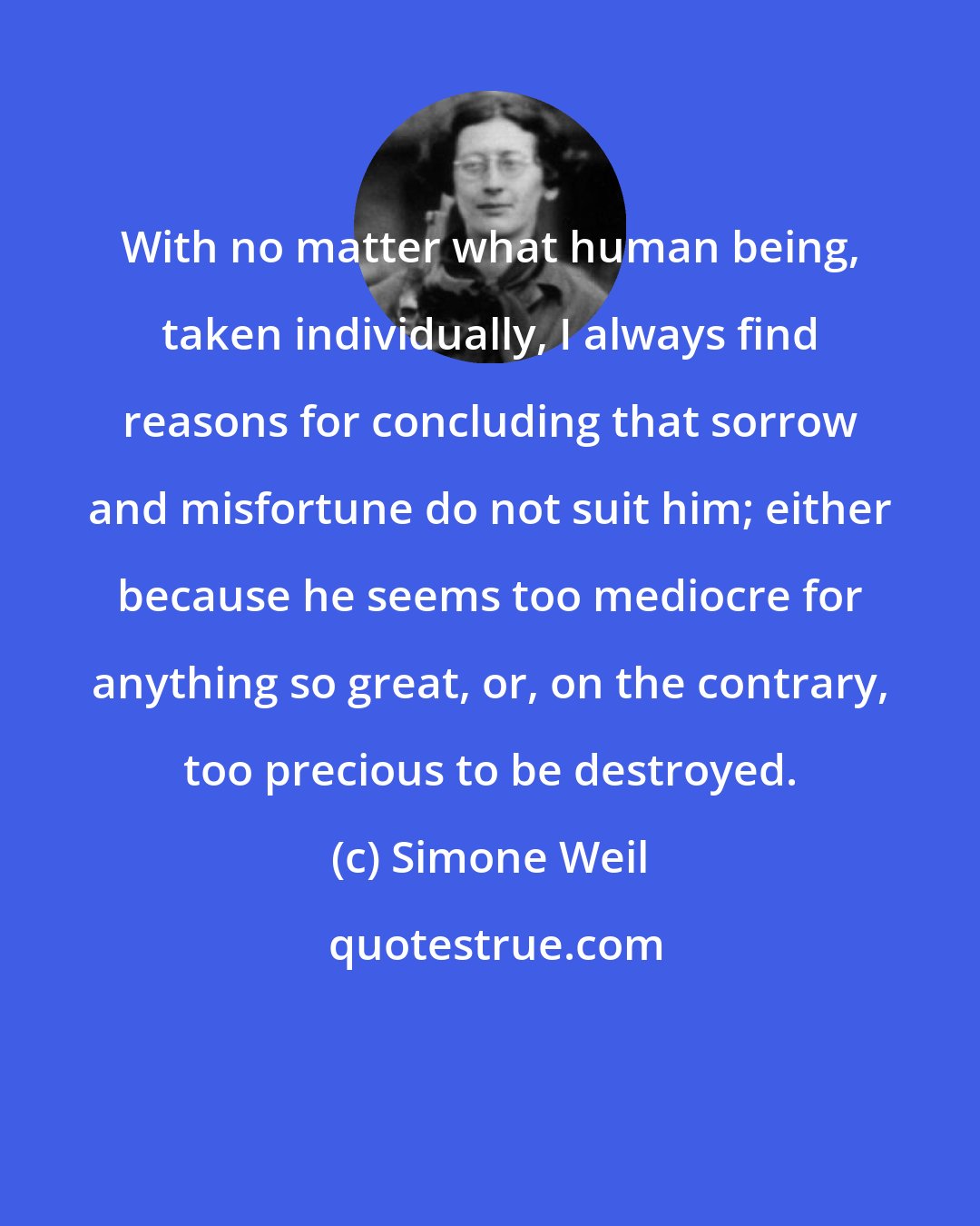 Simone Weil: With no matter what human being, taken individually, I always find reasons for concluding that sorrow and misfortune do not suit him; either because he seems too mediocre for anything so great, or, on the contrary, too precious to be destroyed.