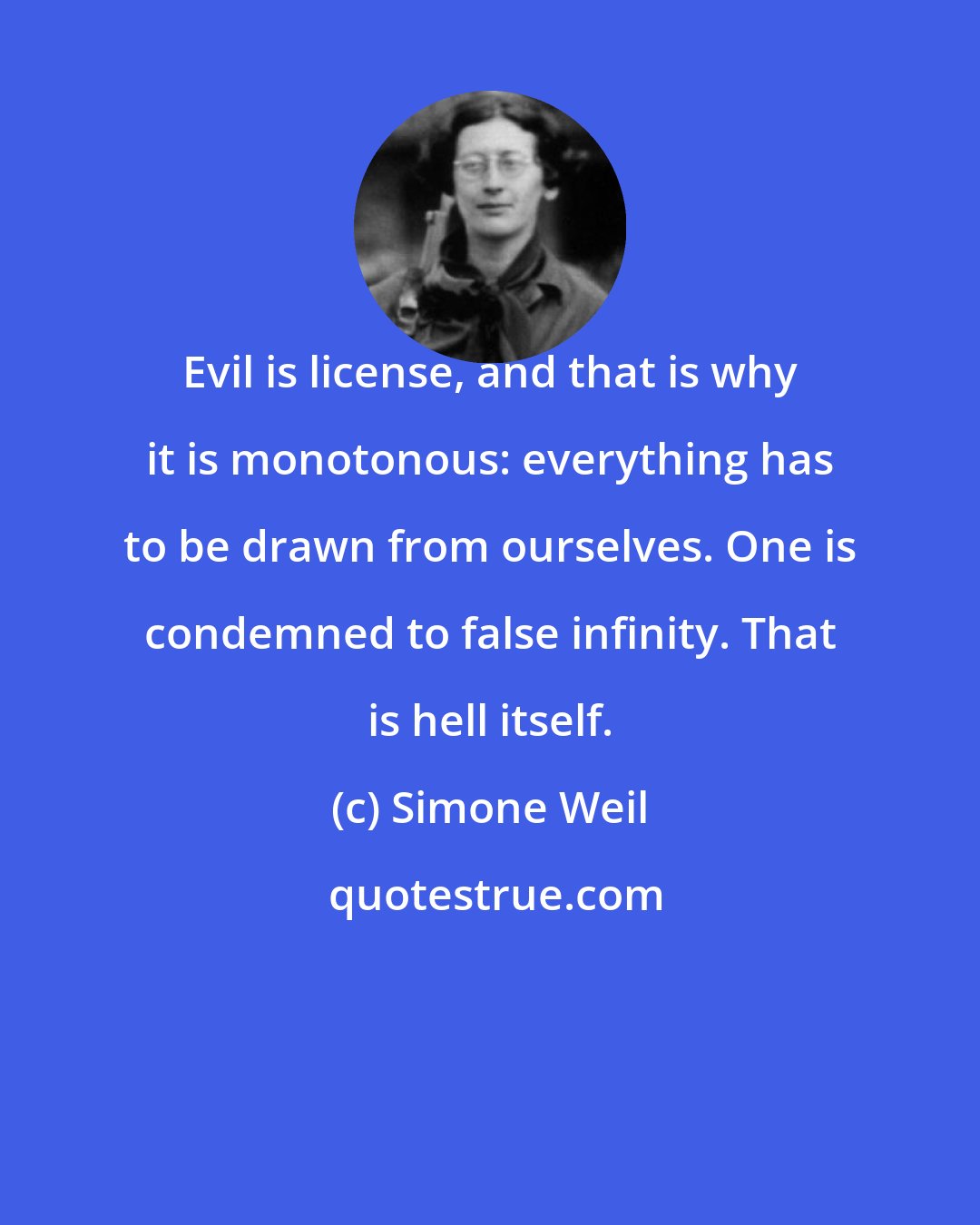 Simone Weil: Evil is license, and that is why it is monotonous: everything has to be drawn from ourselves. One is condemned to false infinity. That is hell itself.