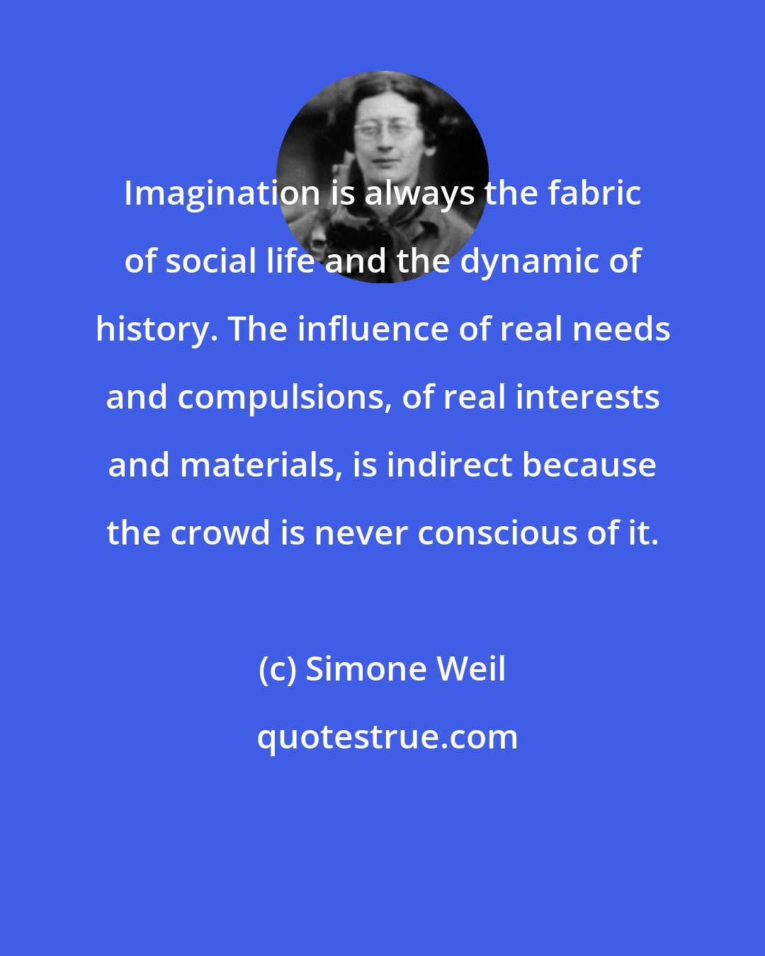 Simone Weil: Imagination is always the fabric of social life and the dynamic of history. The influence of real needs and compulsions, of real interests and materials, is indirect because the crowd is never conscious of it.