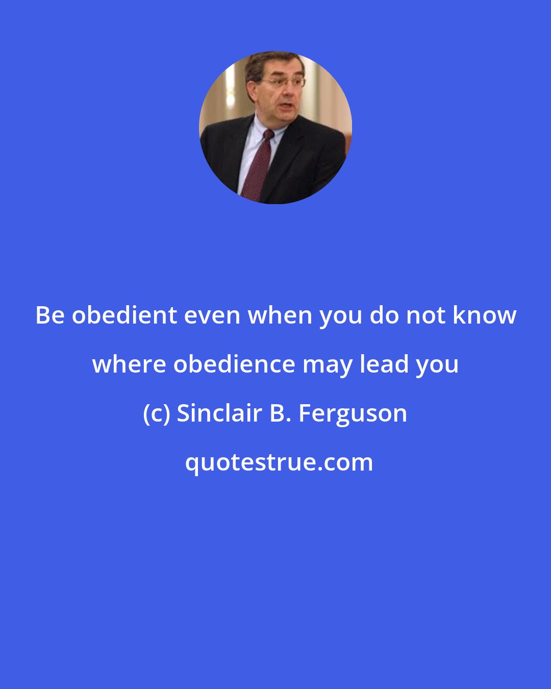 Sinclair B. Ferguson: Be obedient even when you do not know where obedience may lead you