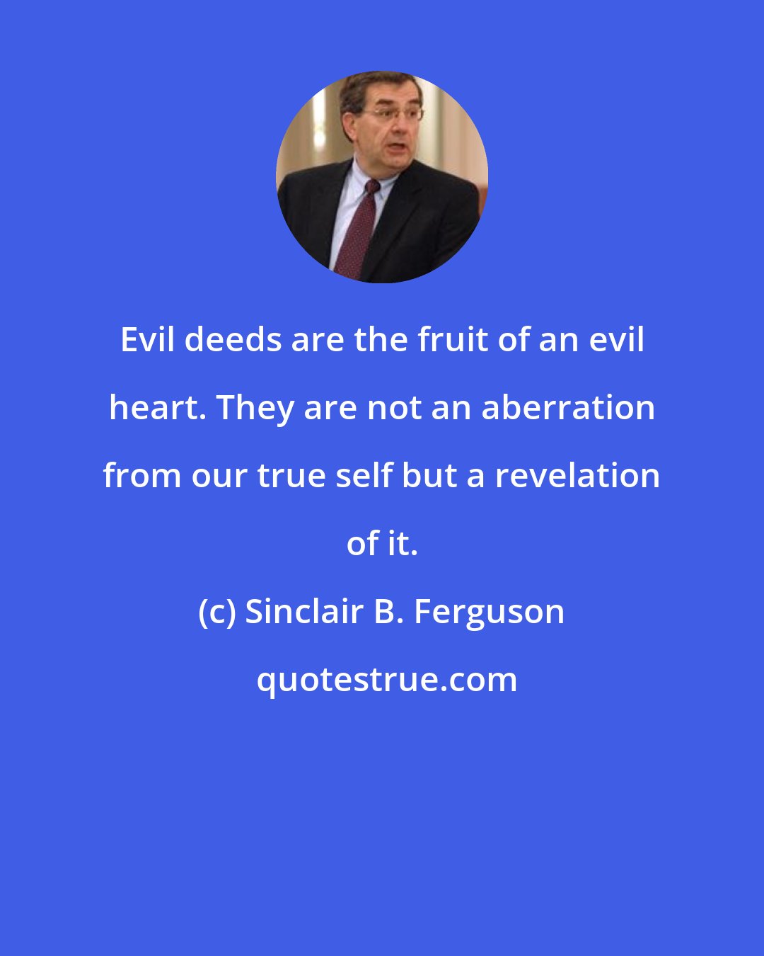 Sinclair B. Ferguson: Evil deeds are the fruit of an evil heart. They are not an aberration from our true self but a revelation of it.