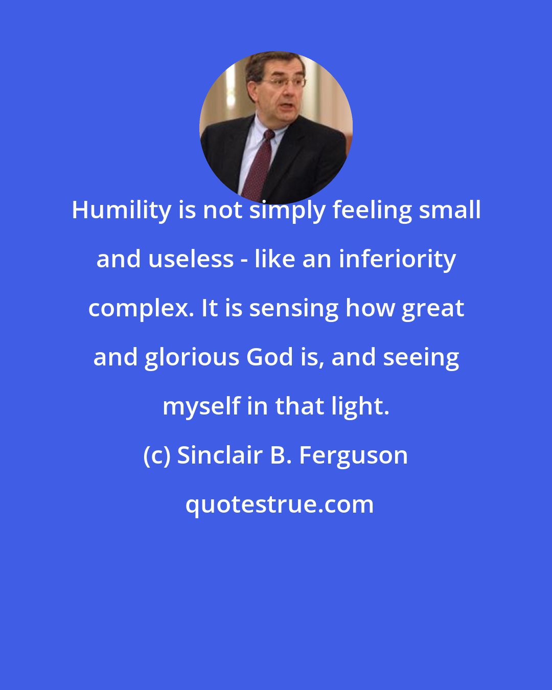 Sinclair B. Ferguson: Humility is not simply feeling small and useless - like an inferiority complex. It is sensing how great and glorious God is, and seeing myself in that light.