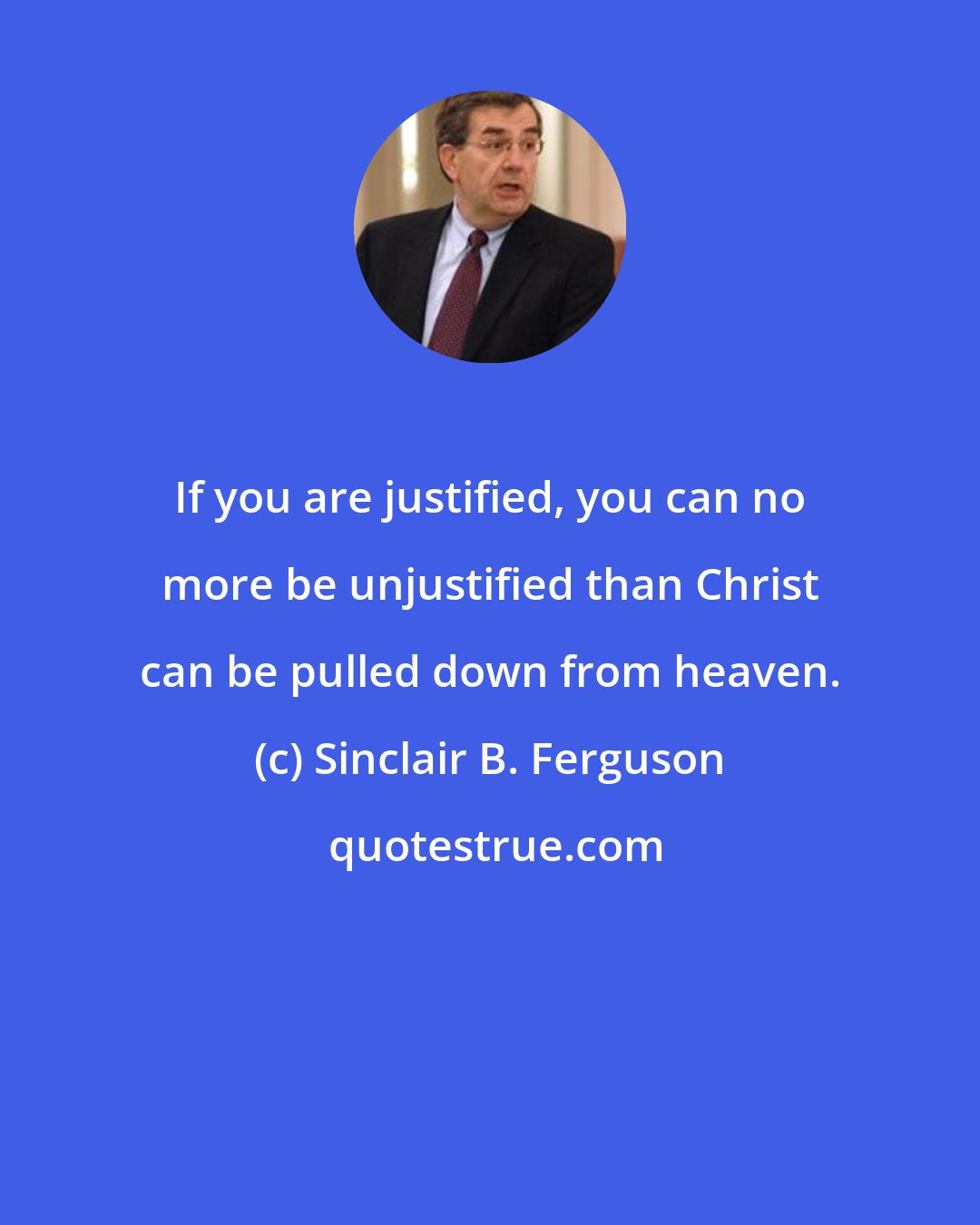 Sinclair B. Ferguson: If you are justified, you can no more be unjustified than Christ can be pulled down from heaven.