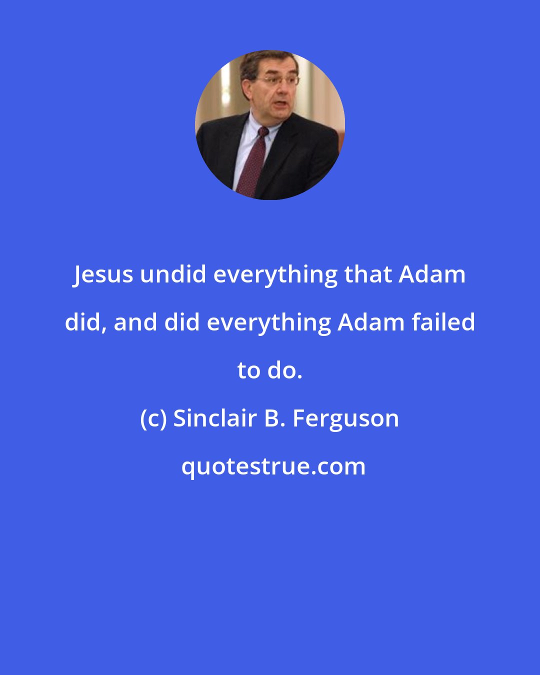 Sinclair B. Ferguson: Jesus undid everything that Adam did, and did everything Adam failed to do.