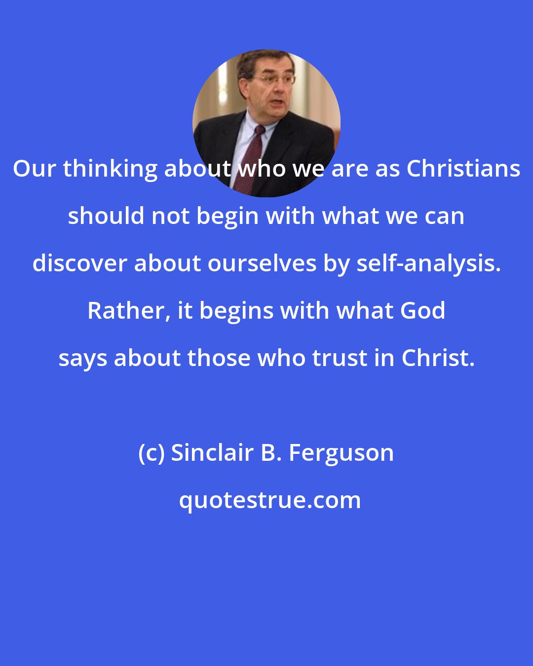 Sinclair B. Ferguson: Our thinking about who we are as Christians should not begin with what we can discover about ourselves by self-analysis. Rather, it begins with what God says about those who trust in Christ.