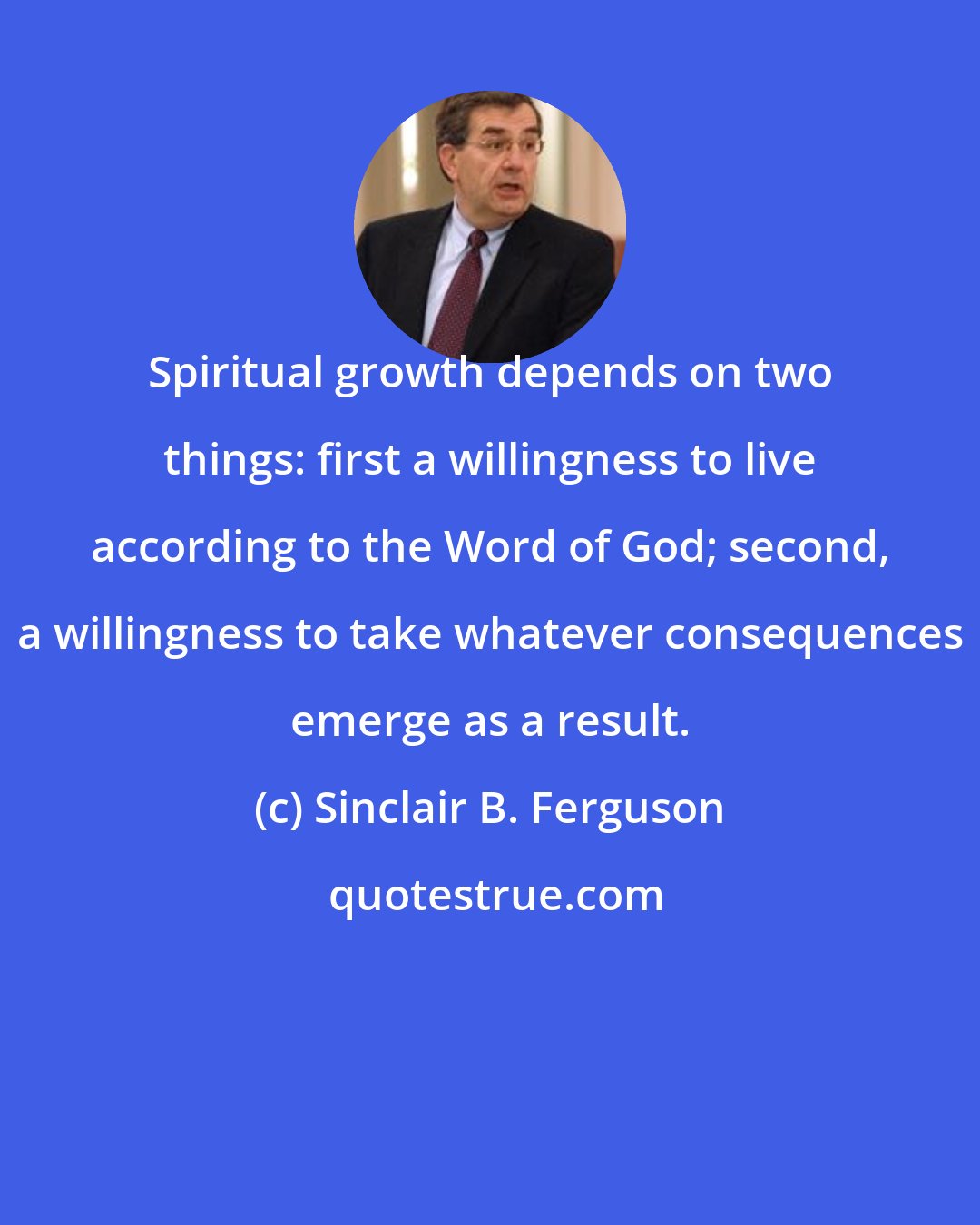 Sinclair B. Ferguson: Spiritual growth depends on two things: first a willingness to live according to the Word of God; second, a willingness to take whatever consequences emerge as a result.