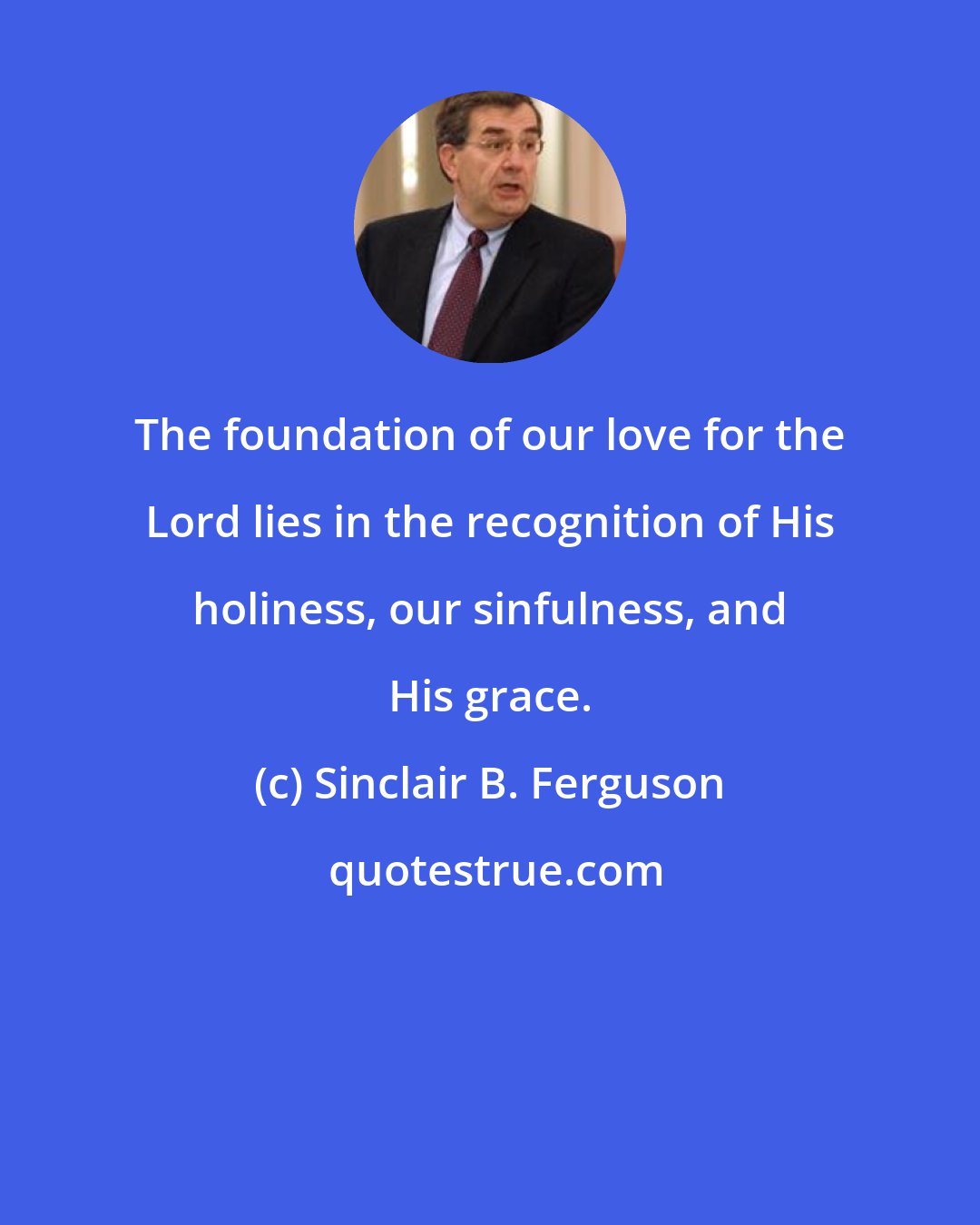 Sinclair B. Ferguson: The foundation of our love for the Lord lies in the recognition of His holiness, our sinfulness, and His grace.