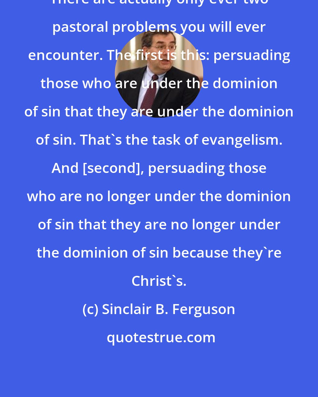 Sinclair B. Ferguson: There are actually only ever two pastoral problems you will ever encounter. The first is this: persuading those who are under the dominion of sin that they are under the dominion of sin. That's the task of evangelism. And [second], persuading those who are no longer under the dominion of sin that they are no longer under the dominion of sin because they're Christ's.