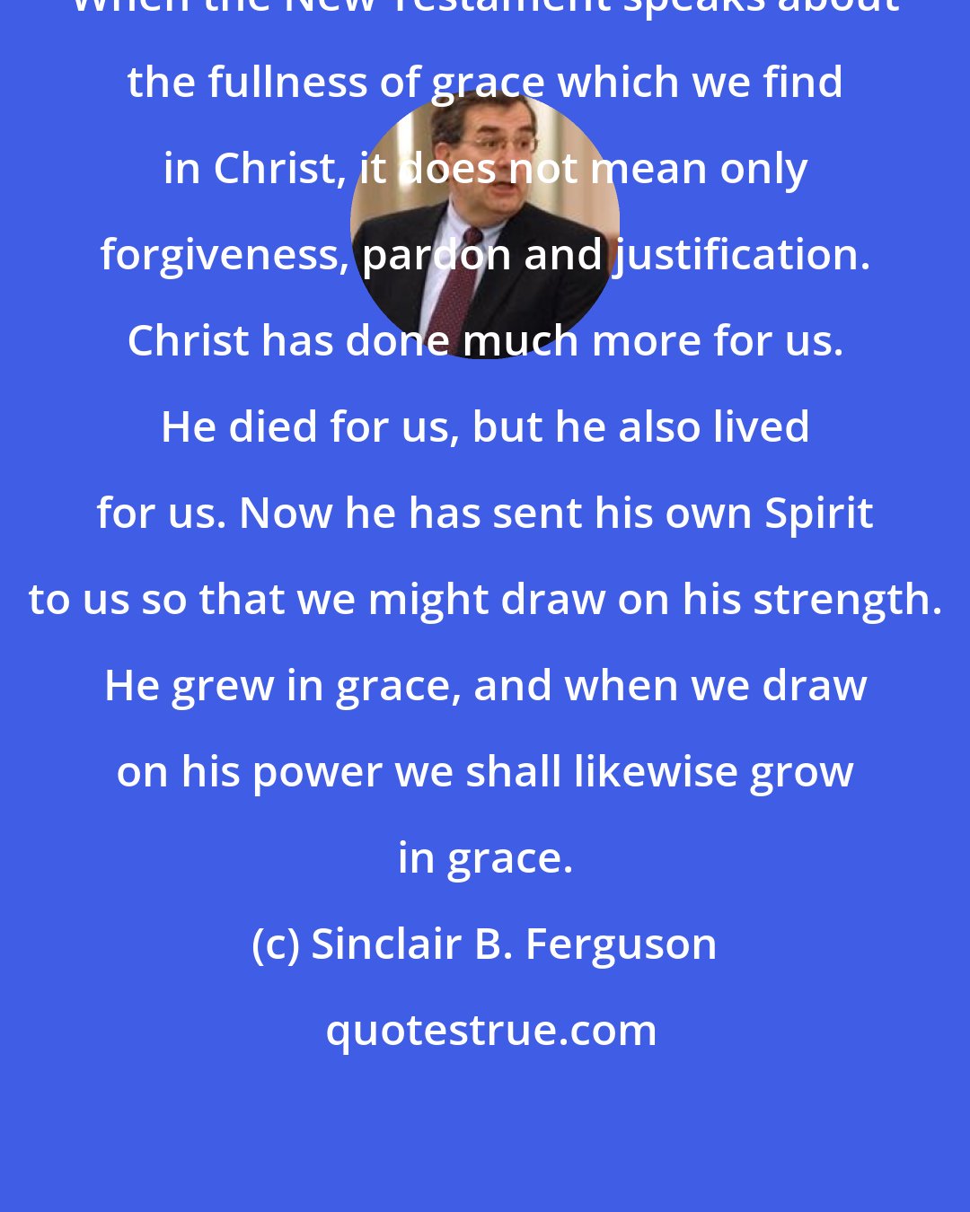 Sinclair B. Ferguson: When the New Testament speaks about the fullness of grace which we find in Christ, it does not mean only forgiveness, pardon and justification. Christ has done much more for us. He died for us, but he also lived for us. Now he has sent his own Spirit to us so that we might draw on his strength. He grew in grace, and when we draw on his power we shall likewise grow in grace.