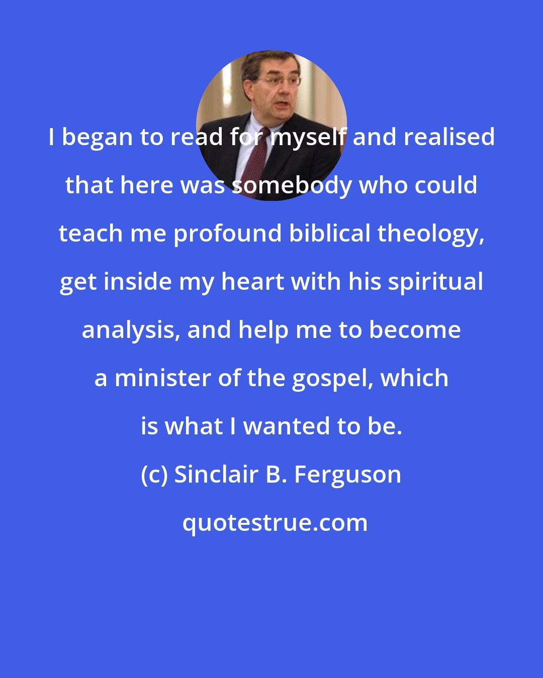 Sinclair B. Ferguson: I began to read for myself and realised that here was somebody who could teach me profound biblical theology, get inside my heart with his spiritual analysis, and help me to become a minister of the gospel, which is what I wanted to be.