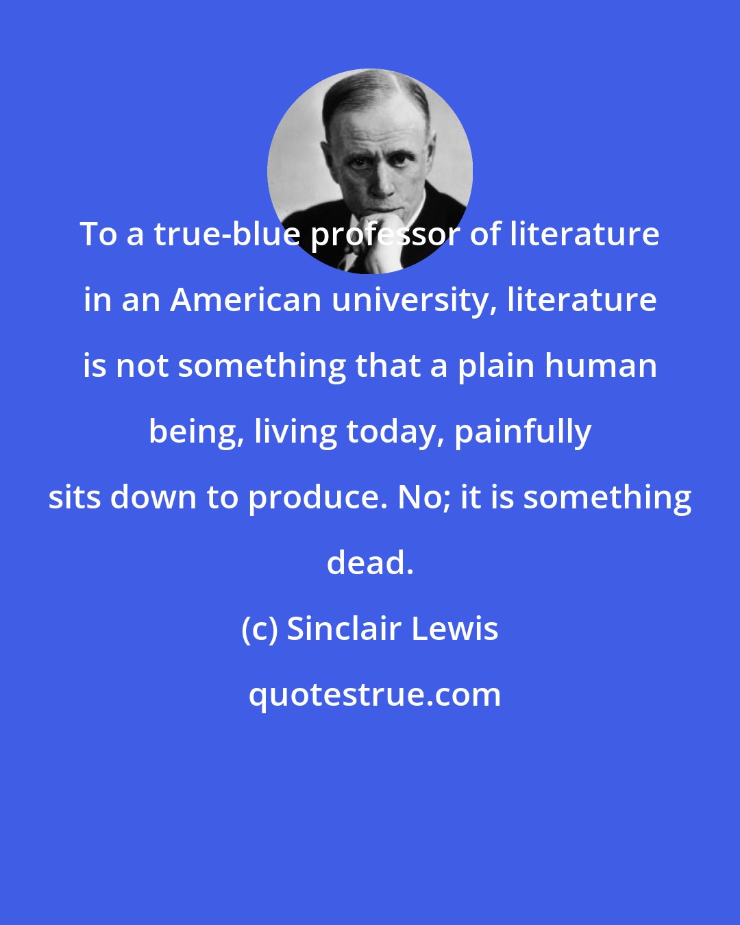 Sinclair Lewis: To a true-blue professor of literature in an American university, literature is not something that a plain human being, living today, painfully sits down to produce. No; it is something dead.