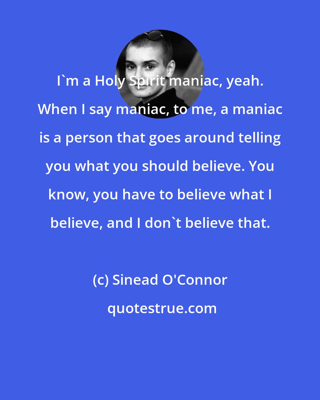 Sinead O'Connor: I'm a Holy Spirit maniac, yeah. When I say maniac, to me, a maniac is a person that goes around telling you what you should believe. You know, you have to believe what I believe, and I don't believe that.