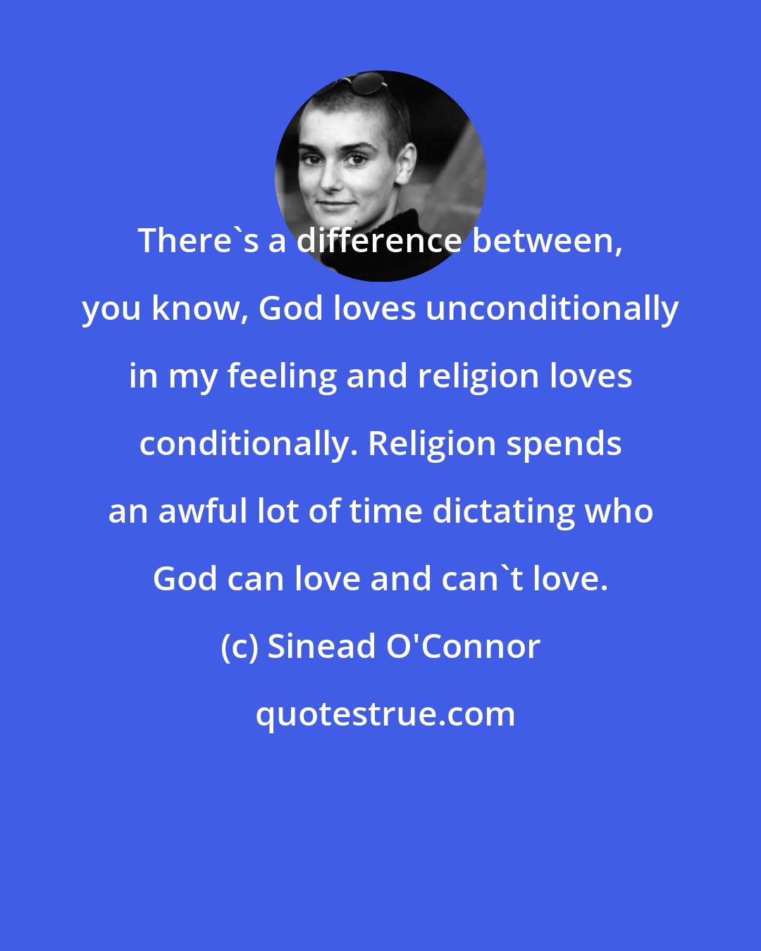 Sinead O'Connor: There's a difference between, you know, God loves unconditionally in my feeling and religion loves conditionally. Religion spends an awful lot of time dictating who God can love and can't love.