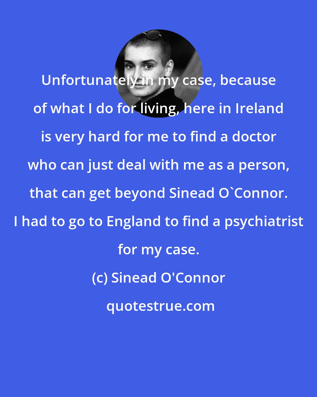 Sinead O'Connor: Unfortunately in my case, because of what I do for living, here in Ireland is very hard for me to find a doctor who can just deal with me as a person, that can get beyond Sinead O'Connor. I had to go to England to find a psychiatrist for my case.