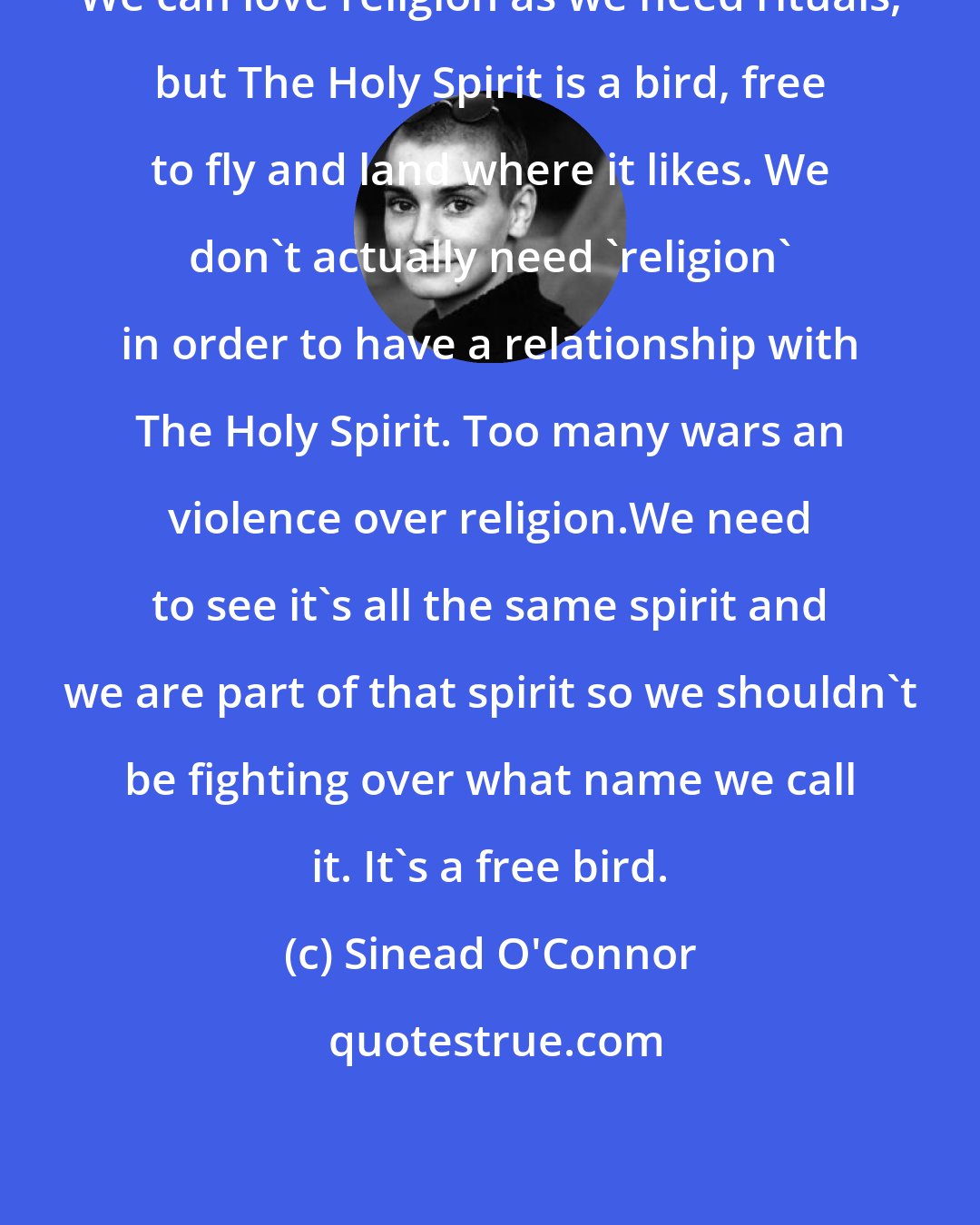 Sinead O'Connor: We can love religion as we need rituals, but The Holy Spirit is a bird, free to fly and land where it likes. We don't actually need 'religion' in order to have a relationship with The Holy Spirit. Too many wars an violence over religion.We need to see it's all the same spirit and we are part of that spirit so we shouldn't be fighting over what name we call it. It's a free bird.