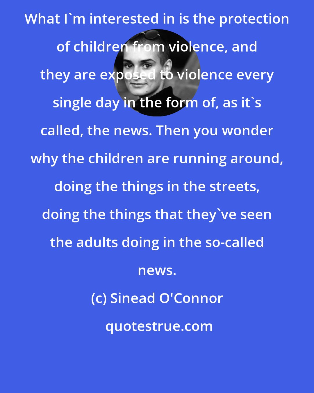 Sinead O'Connor: What I'm interested in is the protection of children from violence, and they are exposed to violence every single day in the form of, as it's called, the news. Then you wonder why the children are running around, doing the things in the streets, doing the things that they've seen the adults doing in the so-called news.