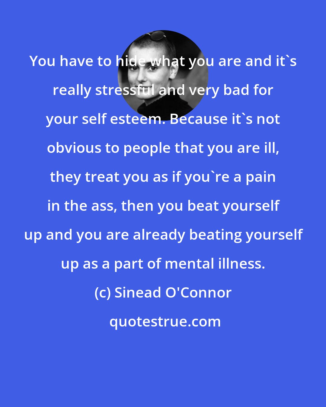 Sinead O'Connor: You have to hide what you are and it's really stressful and very bad for your self esteem. Because it's not obvious to people that you are ill, they treat you as if you're a pain in the ass, then you beat yourself up and you are already beating yourself up as a part of mental illness.