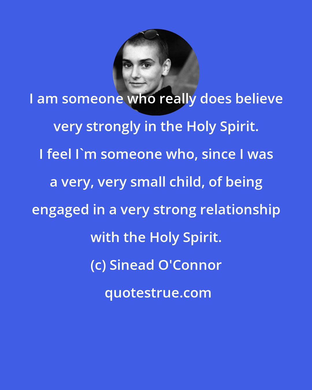 Sinead O'Connor: I am someone who really does believe very strongly in the Holy Spirit. I feel I'm someone who, since I was a very, very small child, of being engaged in a very strong relationship with the Holy Spirit.
