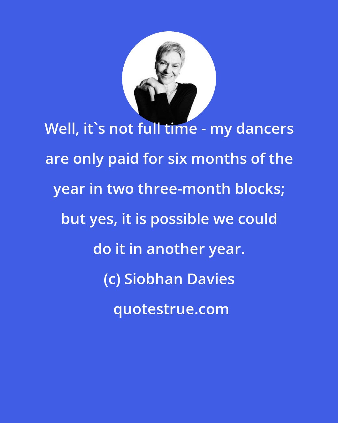 Siobhan Davies: Well, it's not full time - my dancers are only paid for six months of the year in two three-month blocks; but yes, it is possible we could do it in another year.
