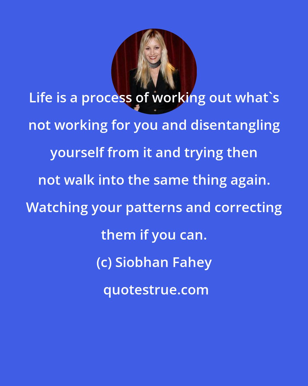 Siobhan Fahey: Life is a process of working out what's not working for you and disentangling yourself from it and trying then not walk into the same thing again. Watching your patterns and correcting them if you can.