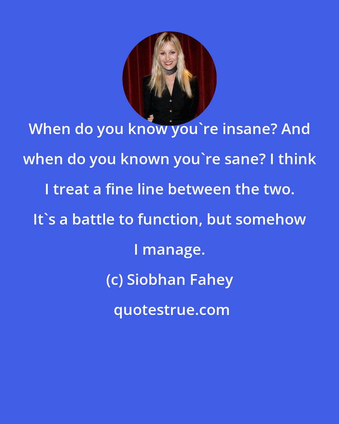 Siobhan Fahey: When do you know you're insane? And when do you known you're sane? I think I treat a fine line between the two. It's a battle to function, but somehow I manage.