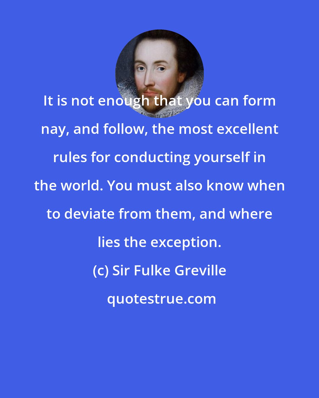Sir Fulke Greville: It is not enough that you can form nay, and follow, the most excellent rules for conducting yourself in the world. You must also know when to deviate from them, and where lies the exception.