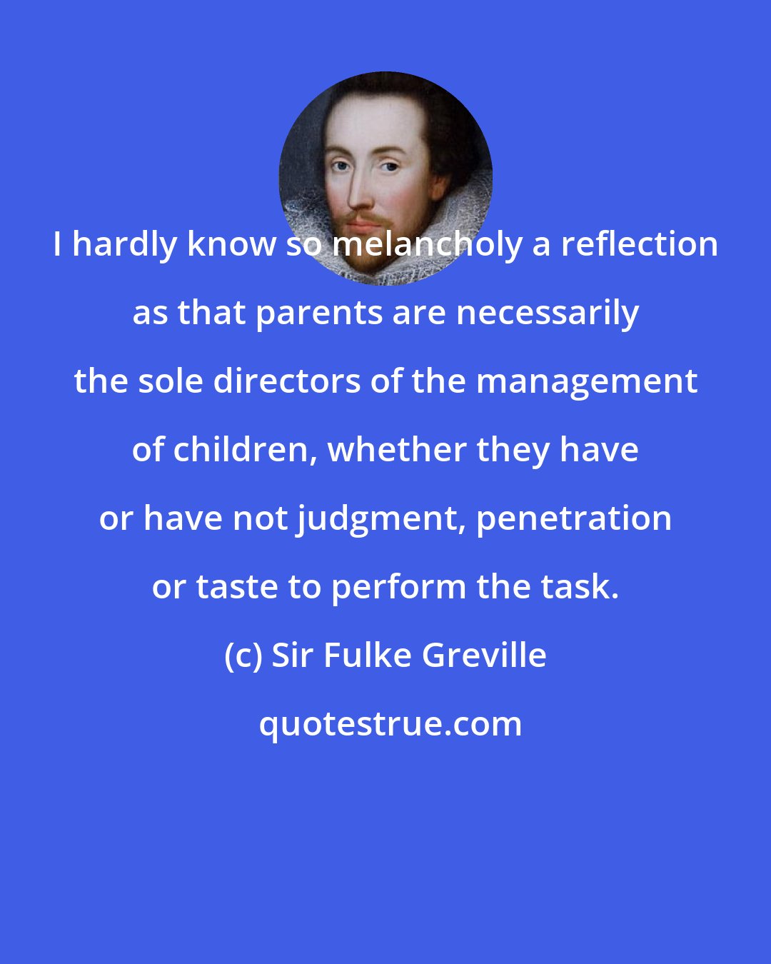 Sir Fulke Greville: I hardly know so melancholy a reflection as that parents are necessarily the sole directors of the management of children, whether they have or have not judgment, penetration or taste to perform the task.