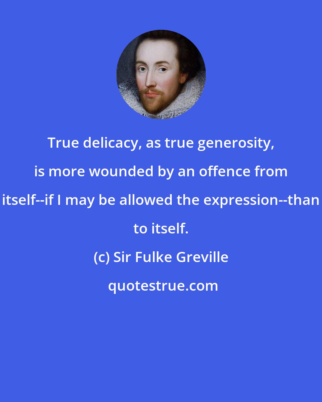 Sir Fulke Greville: True delicacy, as true generosity, is more wounded by an offence from itself--if I may be allowed the expression--than to itself.