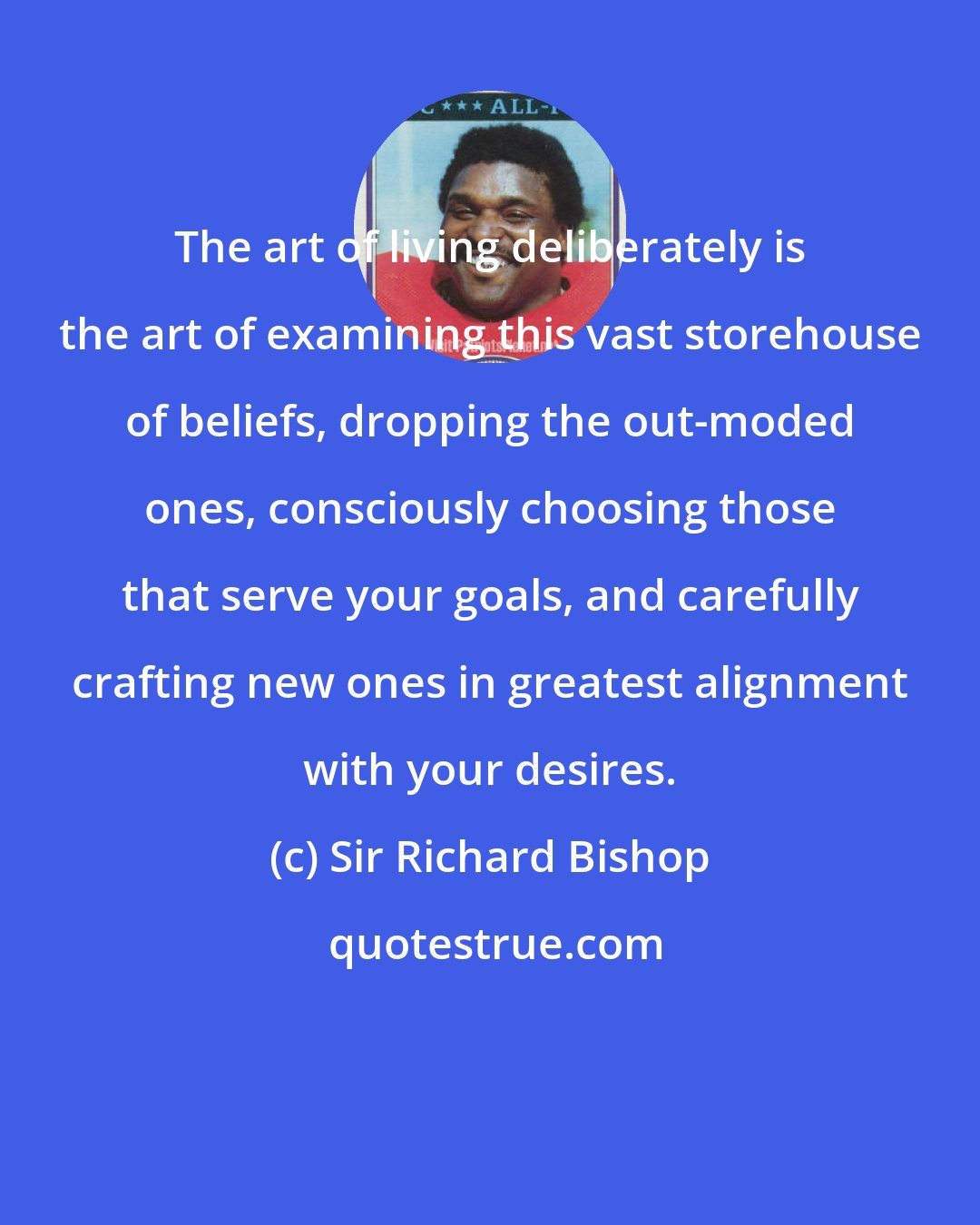 Sir Richard Bishop: The art of living deliberately is the art of examining this vast storehouse of beliefs, dropping the out-moded ones, consciously choosing those that serve your goals, and carefully crafting new ones in greatest alignment with your desires.