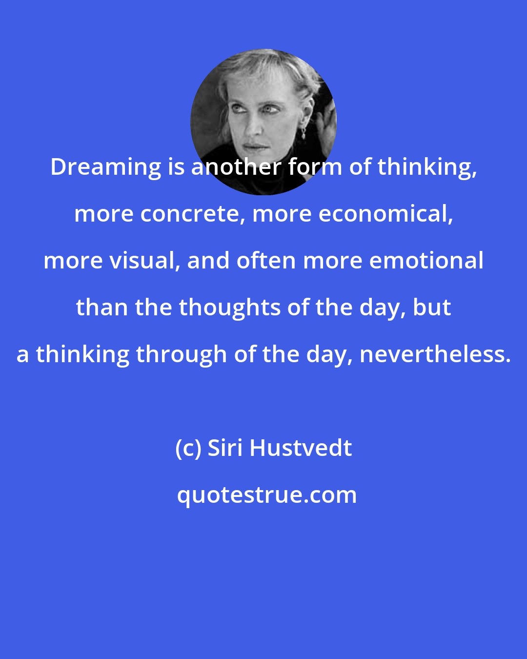 Siri Hustvedt: Dreaming is another form of thinking, more concrete, more economical, more visual, and often more emotional than the thoughts of the day, but a thinking through of the day, nevertheless.