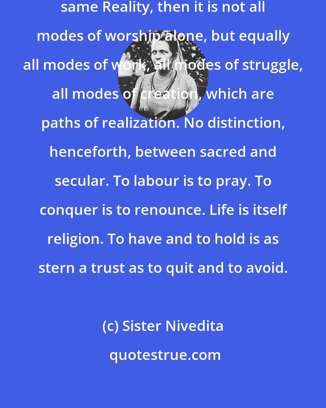 Sister Nivedita: If the many and the One be indeed the same Reality, then it is not all modes of worship alone, but equally all modes of work, all modes of struggle, all modes of creation, which are paths of realization. No distinction, henceforth, between sacred and secular. To labour is to pray. To conquer is to renounce. Life is itself religion. To have and to hold is as stern a trust as to quit and to avoid.