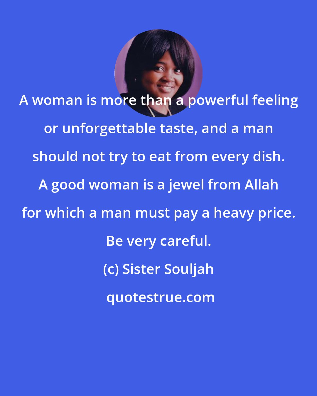 Sister Souljah: A woman is more than a powerful feeling or unforgettable taste, and a man should not try to eat from every dish. A good woman is a jewel from Allah for which a man must pay a heavy price. Be very careful.