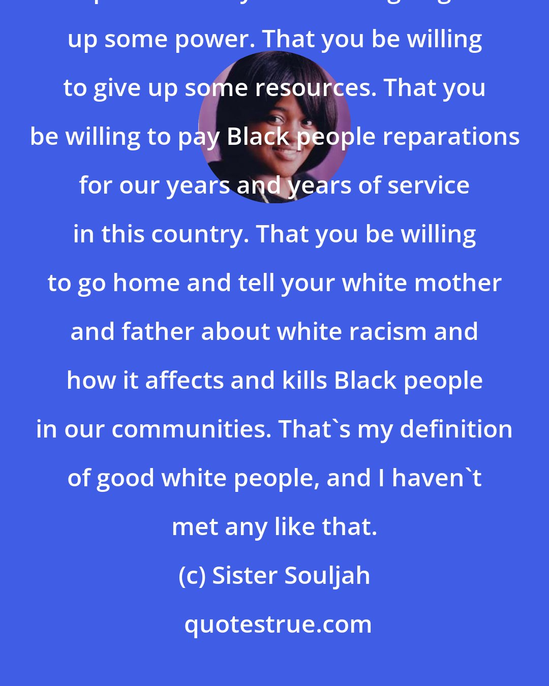 Sister Souljah: My definition of good is that you understand that this is a question of power. That you be willing to give up some power. That you be willing to give up some resources. That you be willing to pay Black people reparations for our years and years of service in this country. That you be willing to go home and tell your white mother and father about white racism and how it affects and kills Black people in our communities. That's my definition of good white people, and I haven't met any like that.