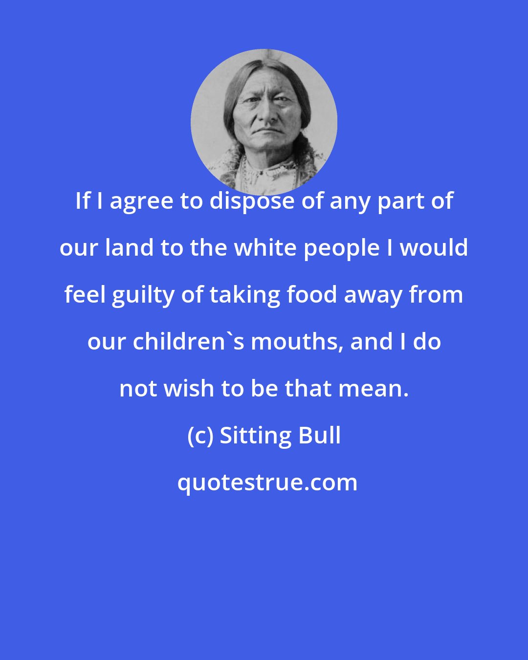 Sitting Bull: If I agree to dispose of any part of our land to the white people I would feel guilty of taking food away from our children's mouths, and I do not wish to be that mean.